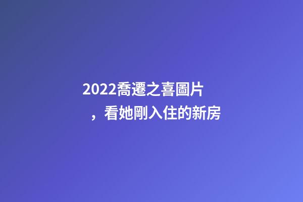 2022喬遷之喜圖片，看她剛入住的新房-第1張-觀點-玄機派